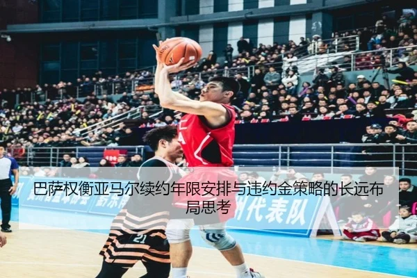 巴萨权衡亚马尔续约年限安排与违约金策略的长远布局思考