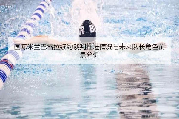 国际米兰巴雷拉续约谈判推进情况与未来队长角色前景分析