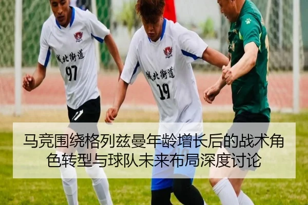 马竞围绕格列兹曼年龄增长后的战术角色转型与球队未来布局深度讨论