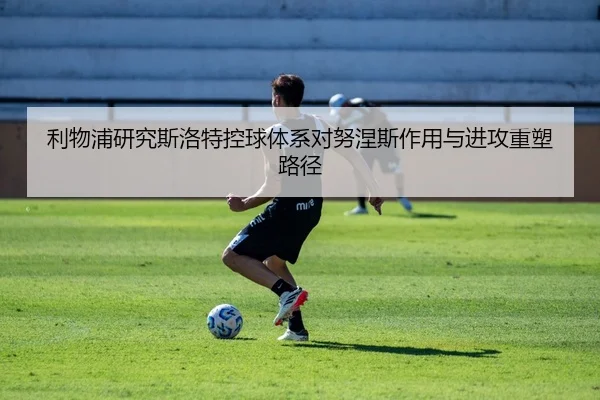 利物浦研究斯洛特控球体系对努涅斯作用与进攻重塑路径