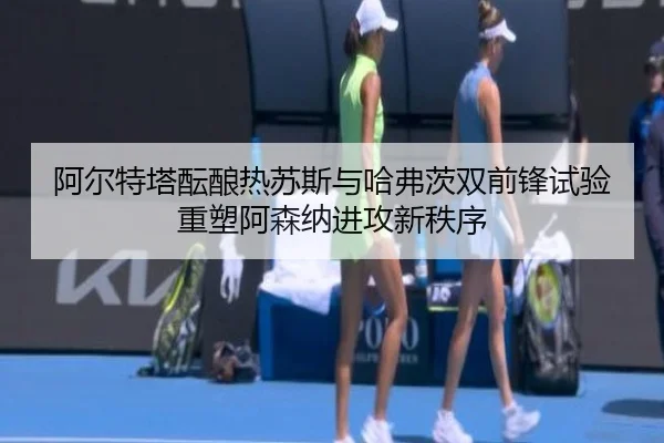 阿尔特塔酝酿热苏斯与哈弗茨双前锋试验重塑阿森纳进攻新秩序