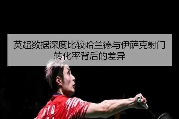 英超数据深度比较哈兰德与伊萨克射门转化率背后的差异